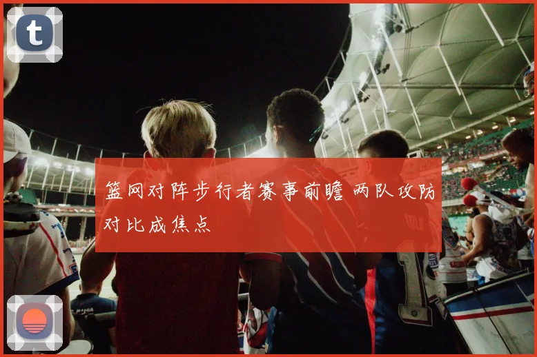 篮网对阵步行者赛事前瞻 两队攻防对比成焦点