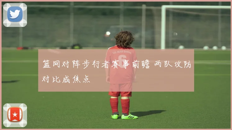 篮网对阵步行者赛事前瞻 两队攻防对比成焦点