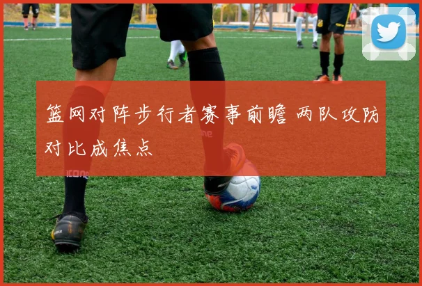 篮网对阵步行者赛事前瞻 两队攻防对比成焦点