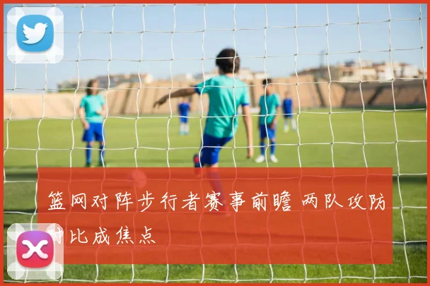 篮网对阵步行者赛事前瞻 两队攻防对比成焦点
