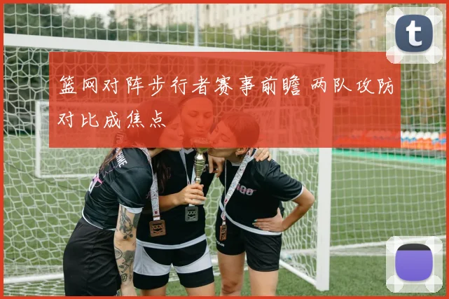 篮网对阵步行者赛事前瞻 两队攻防对比成焦点