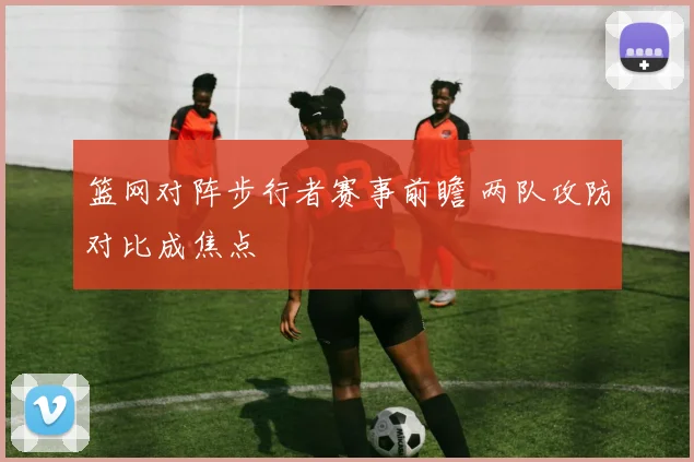 篮网对阵步行者赛事前瞻 两队攻防对比成焦点