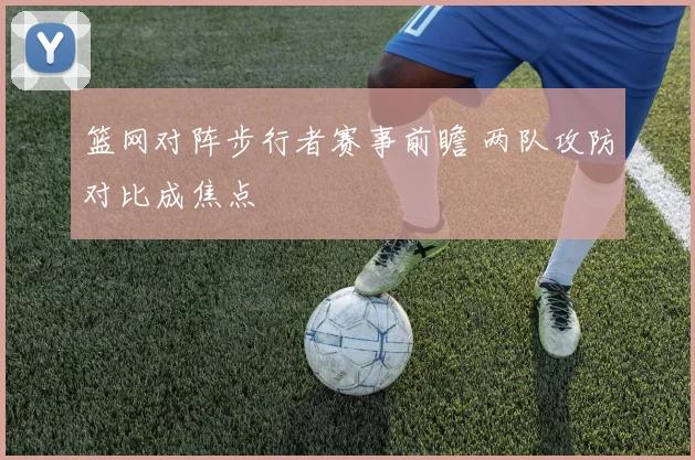 篮网对阵步行者赛事前瞻 两队攻防对比成焦点