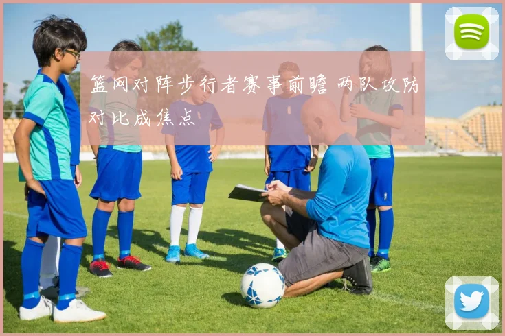 篮网对阵步行者赛事前瞻 两队攻防对比成焦点