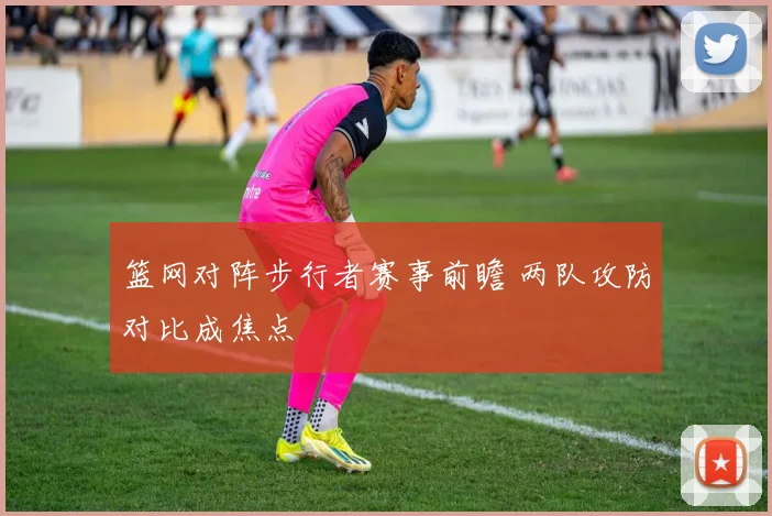 篮网对阵步行者赛事前瞻 两队攻防对比成焦点