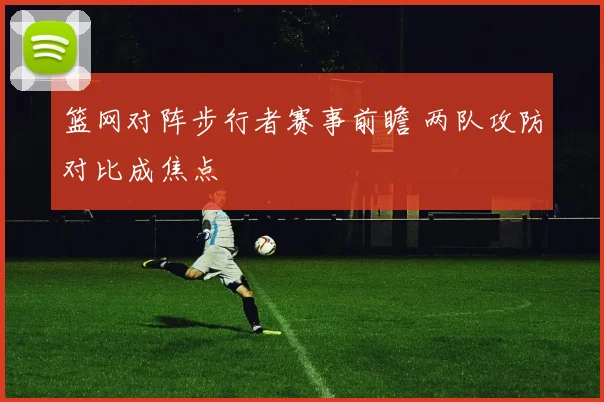 篮网对阵步行者赛事前瞻 两队攻防对比成焦点