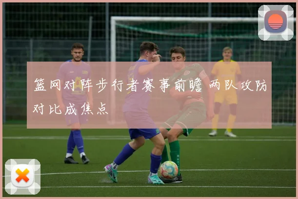 篮网对阵步行者赛事前瞻 两队攻防对比成焦点