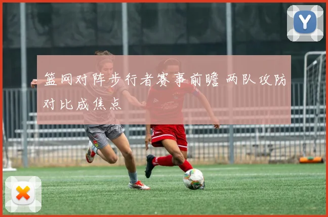 篮网对阵步行者赛事前瞻 两队攻防对比成焦点