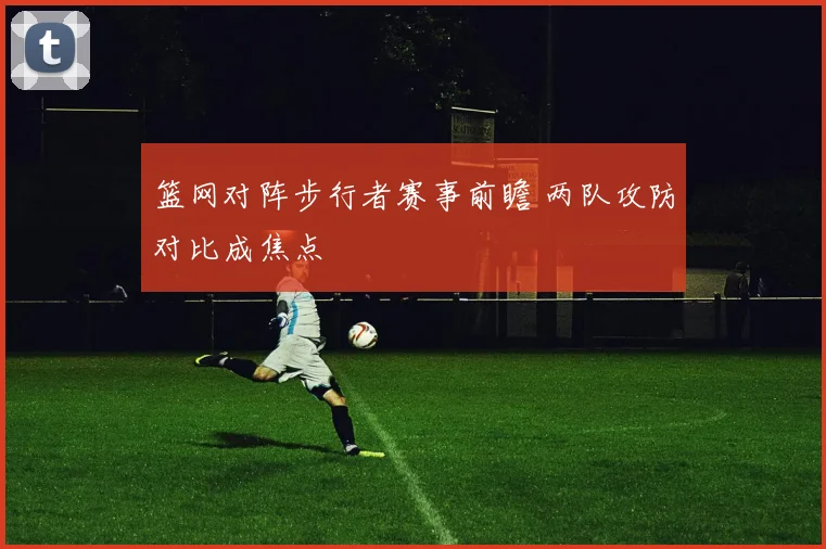 篮网对阵步行者赛事前瞻 两队攻防对比成焦点