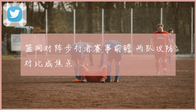 篮网对阵步行者赛事前瞻 两队攻防对比成焦点