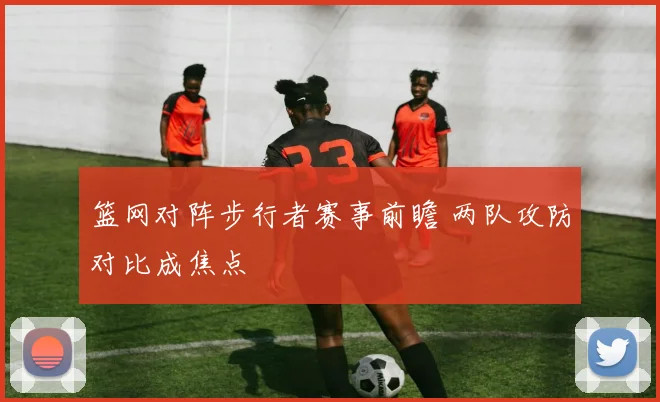 篮网对阵步行者赛事前瞻 两队攻防对比成焦点