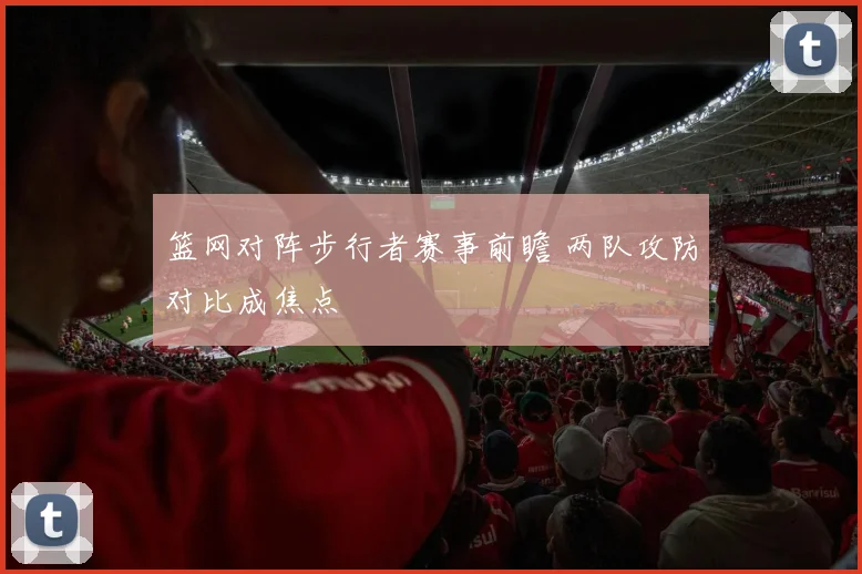 篮网对阵步行者赛事前瞻 两队攻防对比成焦点
