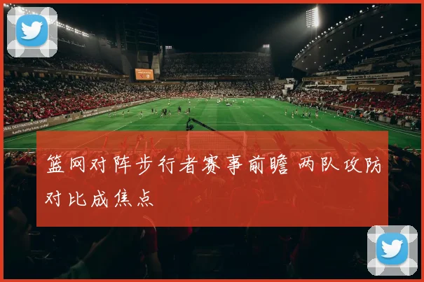 篮网对阵步行者赛事前瞻 两队攻防对比成焦点
