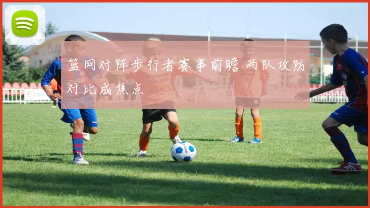 篮网对阵步行者赛事前瞻 两队攻防对比成焦点