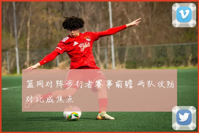 篮网对阵步行者赛事前瞻 两队攻防对比成焦点