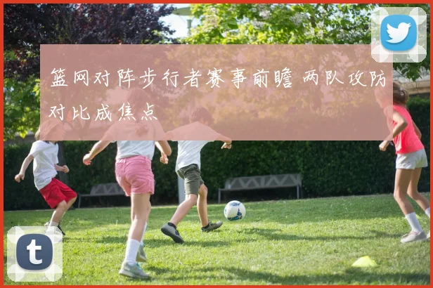 篮网对阵步行者赛事前瞻 两队攻防对比成焦点