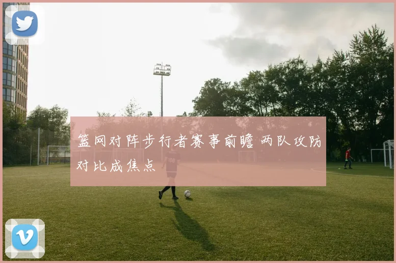 篮网对阵步行者赛事前瞻 两队攻防对比成焦点