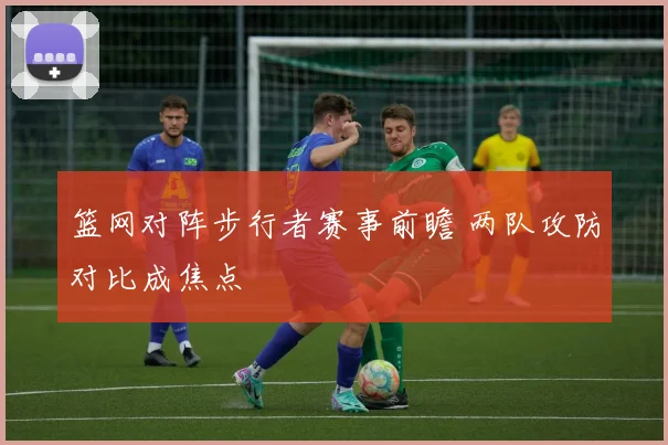 篮网对阵步行者赛事前瞻 两队攻防对比成焦点