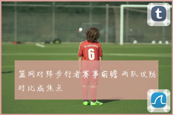 篮网对阵步行者赛事前瞻 两队攻防对比成焦点
