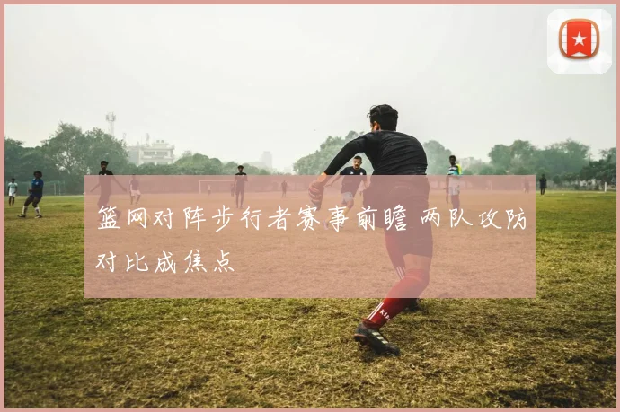 篮网对阵步行者赛事前瞻 两队攻防对比成焦点
