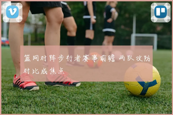 篮网对阵步行者赛事前瞻 两队攻防对比成焦点