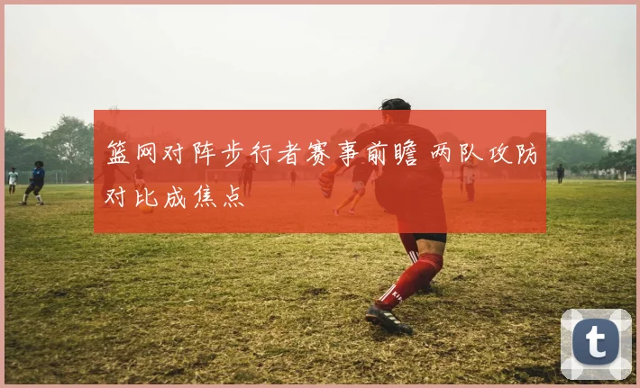 篮网对阵步行者赛事前瞻 两队攻防对比成焦点