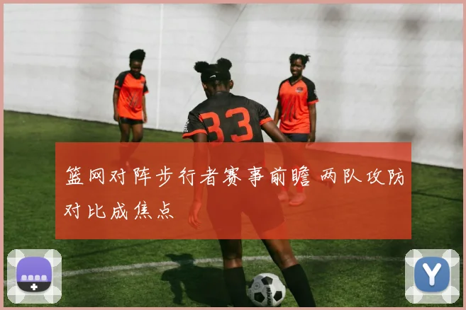 篮网对阵步行者赛事前瞻 两队攻防对比成焦点