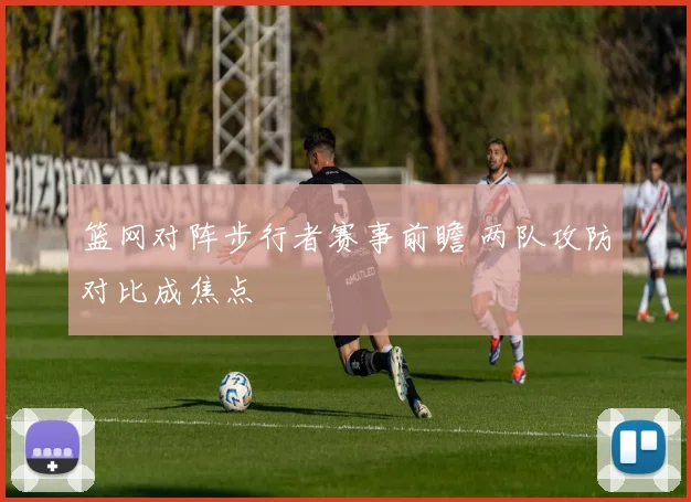篮网对阵步行者赛事前瞻 两队攻防对比成焦点