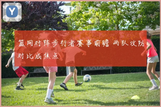 篮网对阵步行者赛事前瞻 两队攻防对比成焦点