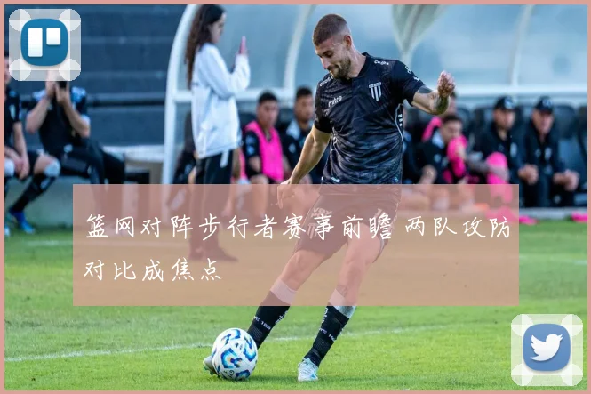 篮网对阵步行者赛事前瞻 两队攻防对比成焦点