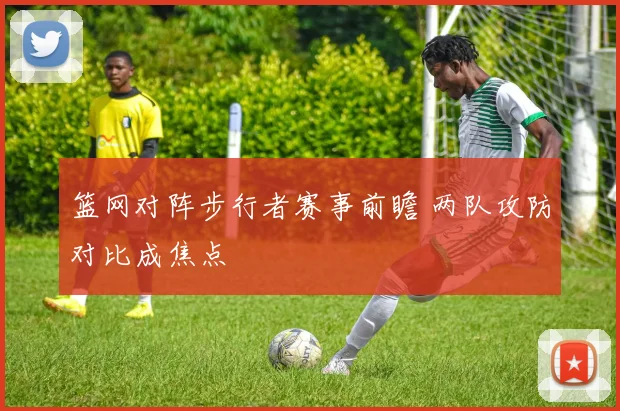 篮网对阵步行者赛事前瞻 两队攻防对比成焦点