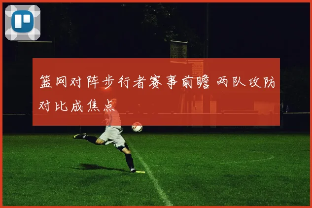 篮网对阵步行者赛事前瞻 两队攻防对比成焦点