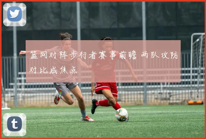 篮网对阵步行者赛事前瞻 两队攻防对比成焦点