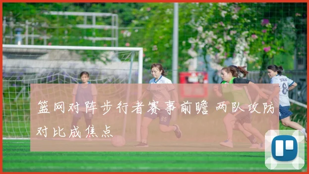 篮网对阵步行者赛事前瞻 两队攻防对比成焦点