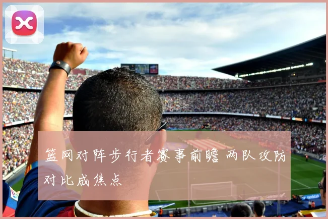 篮网对阵步行者赛事前瞻 两队攻防对比成焦点