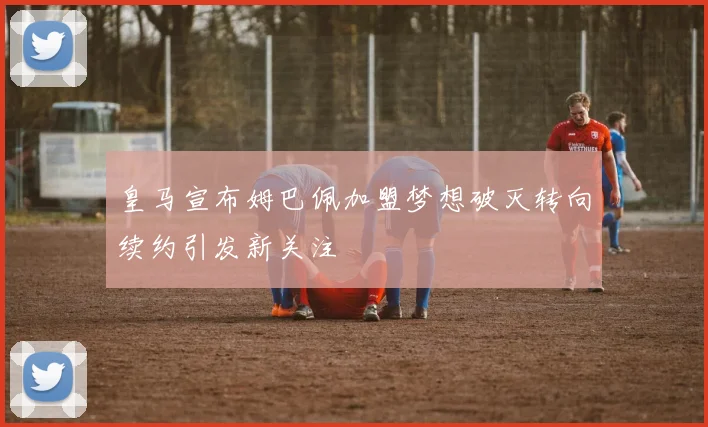 皇马宣布姆巴佩加盟梦想破灭转向续约引发新关注