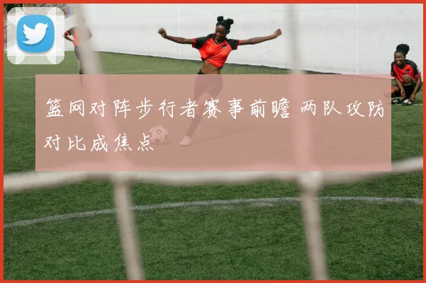 篮网对阵步行者赛事前瞻 两队攻防对比成焦点