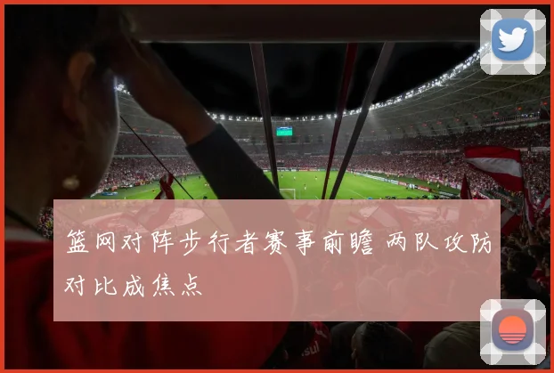 篮网对阵步行者赛事前瞻 两队攻防对比成焦点