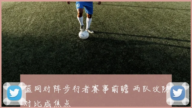 篮网对阵步行者赛事前瞻 两队攻防对比成焦点