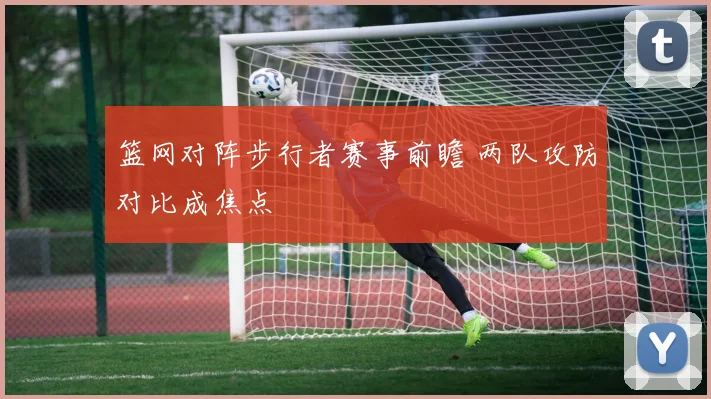 篮网对阵步行者赛事前瞻 两队攻防对比成焦点