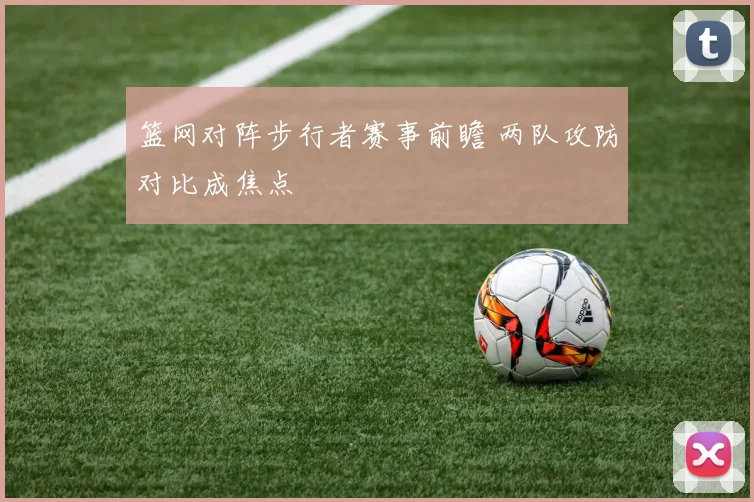 篮网对阵步行者赛事前瞻 两队攻防对比成焦点