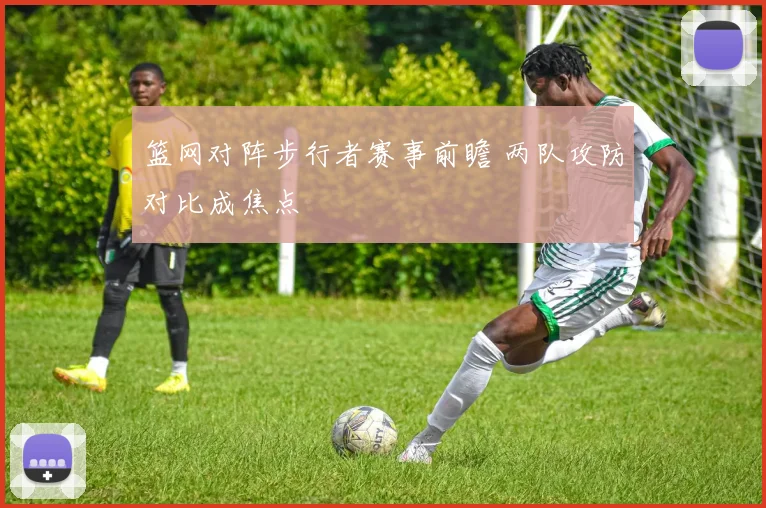 篮网对阵步行者赛事前瞻 两队攻防对比成焦点