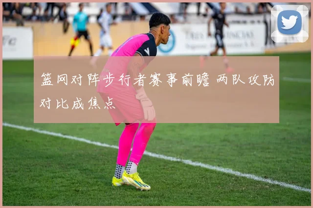 篮网对阵步行者赛事前瞻 两队攻防对比成焦点