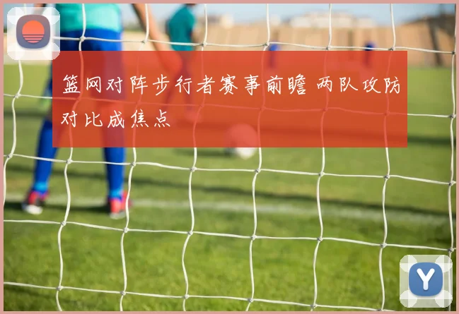 篮网对阵步行者赛事前瞻 两队攻防对比成焦点