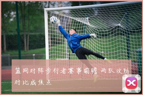 篮网对阵步行者赛事前瞻 两队攻防对比成焦点