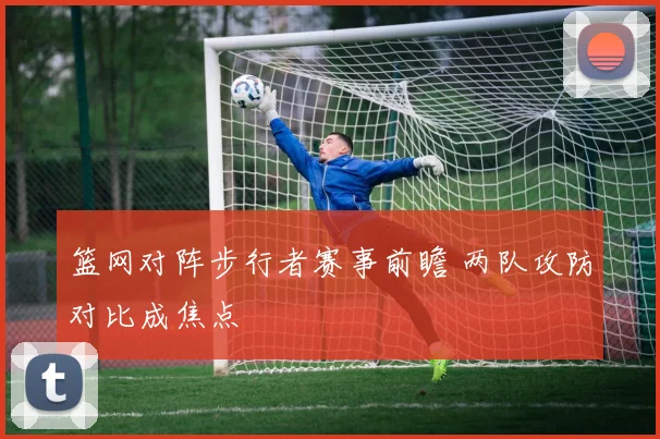 篮网对阵步行者赛事前瞻 两队攻防对比成焦点