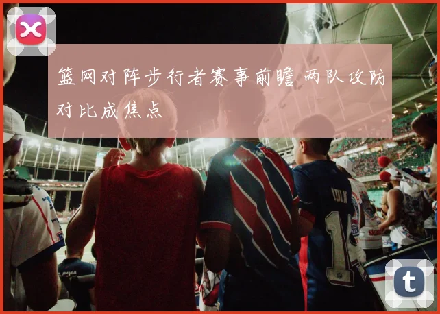 篮网对阵步行者赛事前瞻 两队攻防对比成焦点