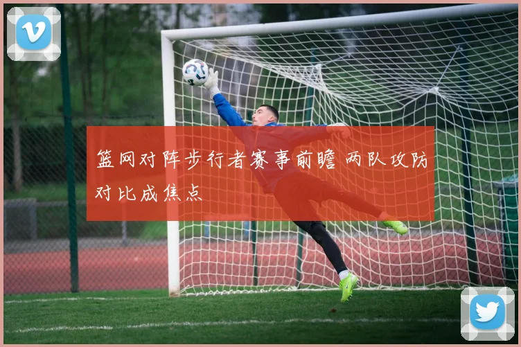 篮网对阵步行者赛事前瞻 两队攻防对比成焦点