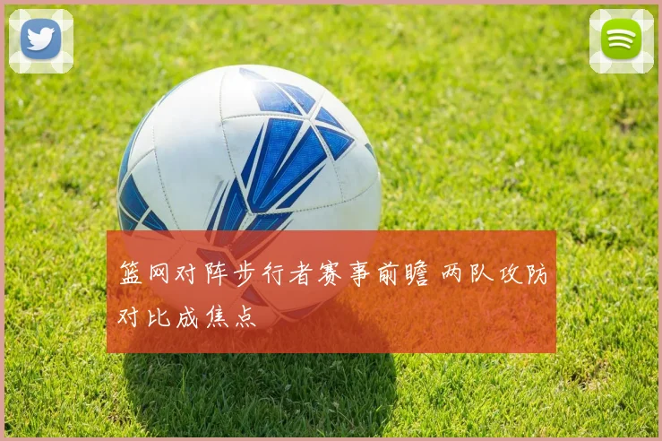 篮网对阵步行者赛事前瞻 两队攻防对比成焦点