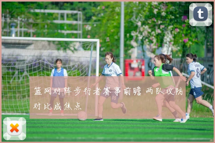 篮网对阵步行者赛事前瞻 两队攻防对比成焦点